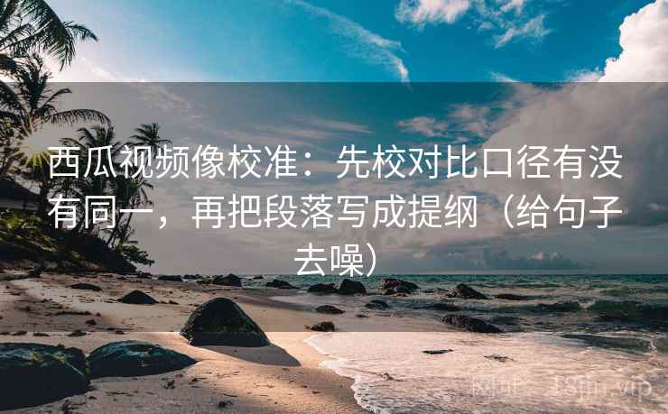西瓜视频像校准：先校对比口径有没有同一，再把段落写成提纲（给句子去噪）