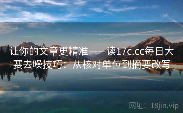 让你的文章更精准——读17c.cc每日大赛去噪技巧：从核对单位到摘要改写