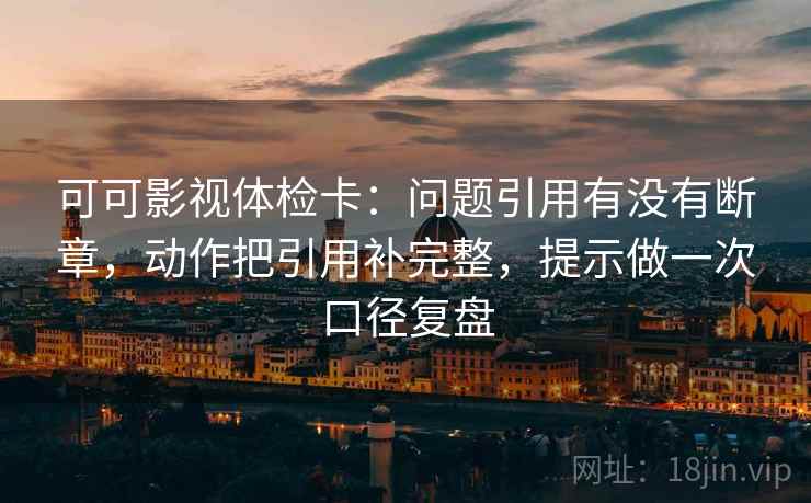 可可影视体检卡：问题引用有没有断章，动作把引用补完整，提示做一次口径复盘  第2张