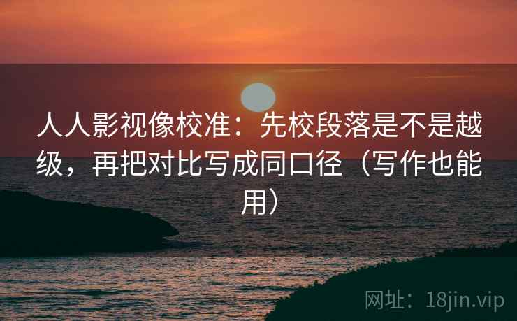 人人影视像校准：先校段落是不是越级，再把对比写成同口径（写作也能用）