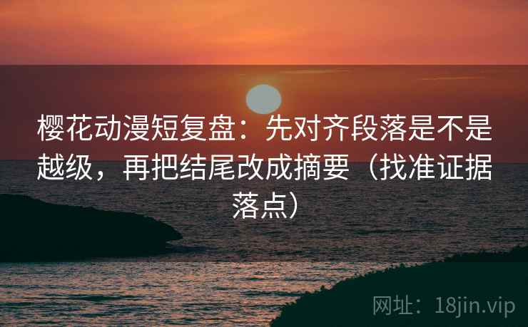 樱花动漫短复盘：先对齐段落是不是越级，再把结尾改成摘要（找准证据落点）