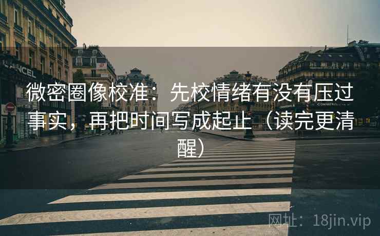 微密圈像校准:先校情绪有没有压过事实,再把时间写成起止(读完更清醒)