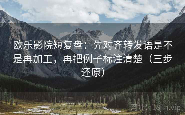 欧乐影院短复盘:先对齐转发语是不是再加工,再把例子标注清楚(三步还原)