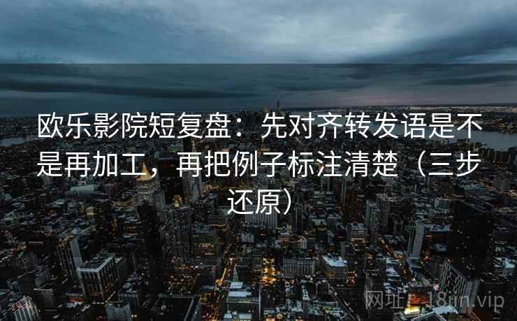 欧乐影院短复盘：先对齐转发语是不是再加工，再把例子标注清楚（三步还原）