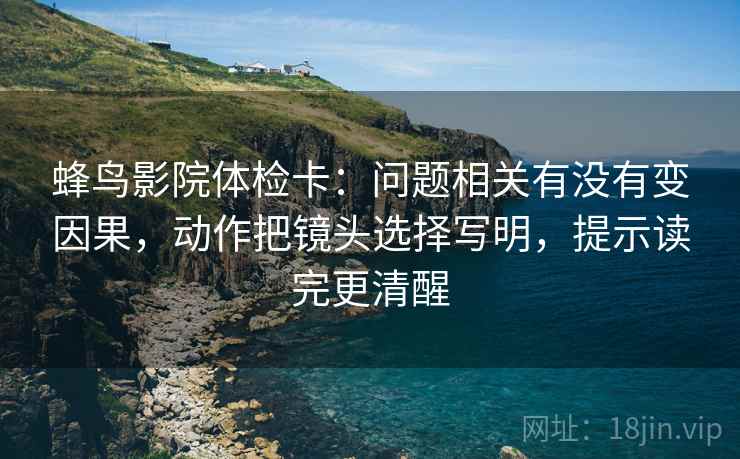 蜂鸟影院体检卡：问题相关有没有变因果，动作把镜头选择写明，提示读完更清醒