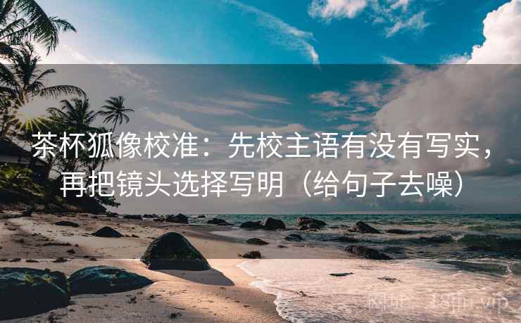 茶杯狐像校准：先校主语有没有写实，再把镜头选择写明（给句子去噪）