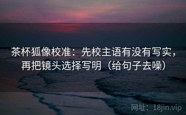 茶杯狐像校准：先校主语有没有写实，再把镜头选择写明（给句子去噪）