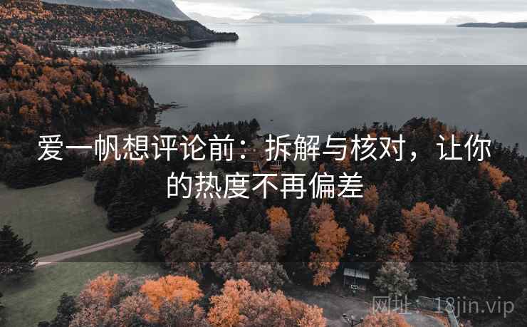 爱一帆想评论前：拆解与核对，让你的热度不再偏差