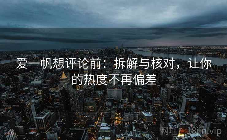 爱一帆想评论前：拆解与核对，让你的热度不再偏差