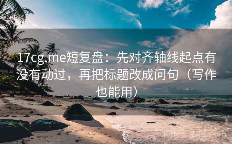 17cg.me短复盘：先对齐轴线起点有没有动过，再把标题改成问句（写作也能用）