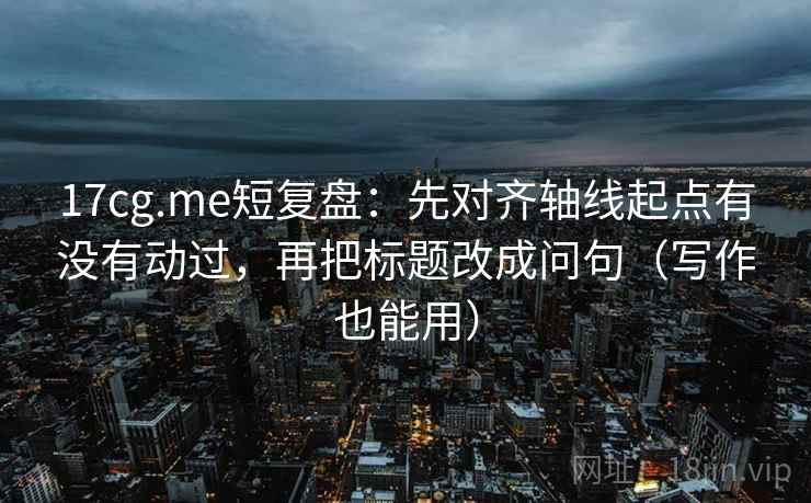 17cg.me短复盘：先对齐轴线起点有没有动过，再把标题改成问句（写作也能用）