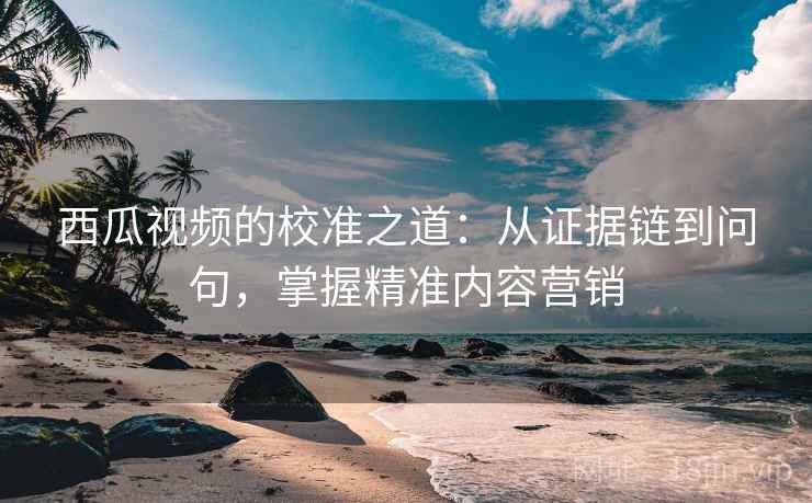 西瓜视频的校准之道：从证据链到问句，掌握精准内容营销