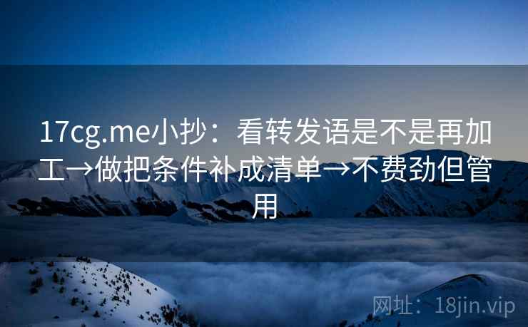 17cg.me小抄：看转发语是不是再加工→做把条件补成清单→不费劲但管用