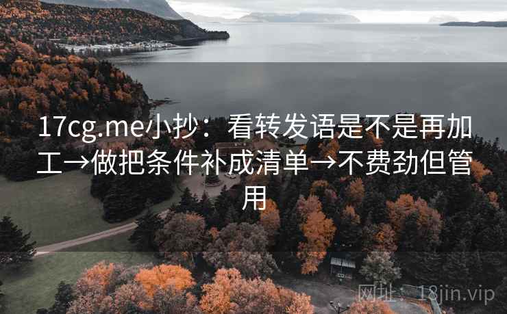 17cg.me小抄：看转发语是不是再加工→做把条件补成清单→不费劲但管用