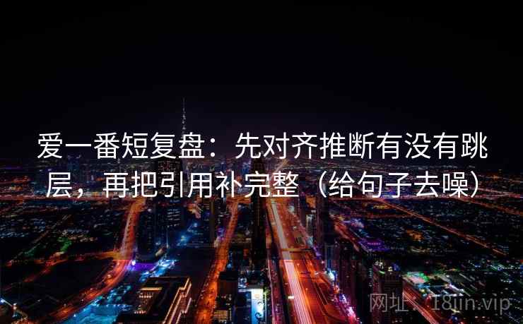爱一番短复盘：先对齐推断有没有跳层，再把引用补完整（给句子去噪）