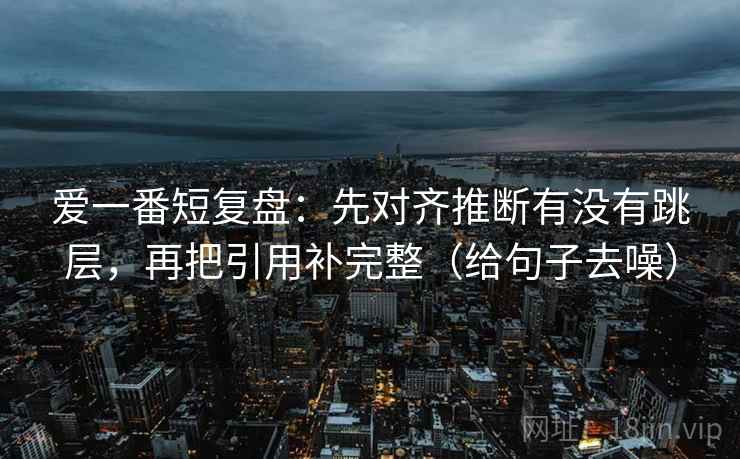 爱一番短复盘：先对齐推断有没有跳层，再把引用补完整（给句子去噪）