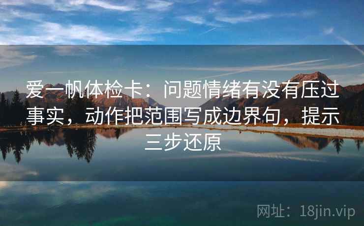 爱一帆体检卡：问题情绪有没有压过事实，动作把范围写成边界句，提示三步还原