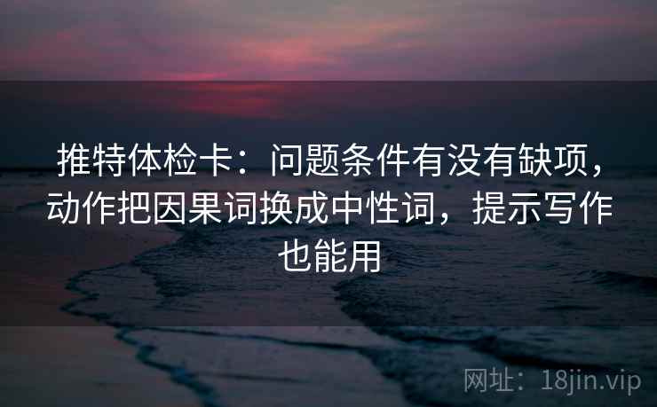 推特体检卡：问题条件有没有缺项，动作把因果词换成中性词，提示写作也能用