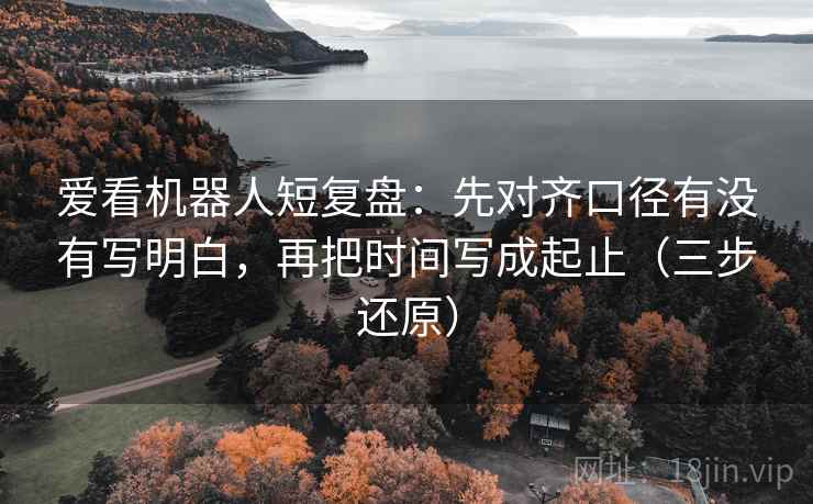 爱看机器人短复盘：先对齐口径有没有写明白，再把时间写成起止（三步还原）