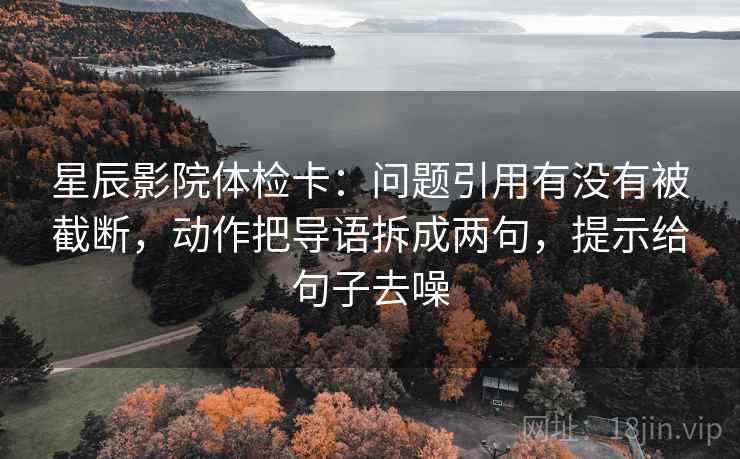 星辰影院体检卡：问题引用有没有被截断，动作把导语拆成两句，提示给句子去噪