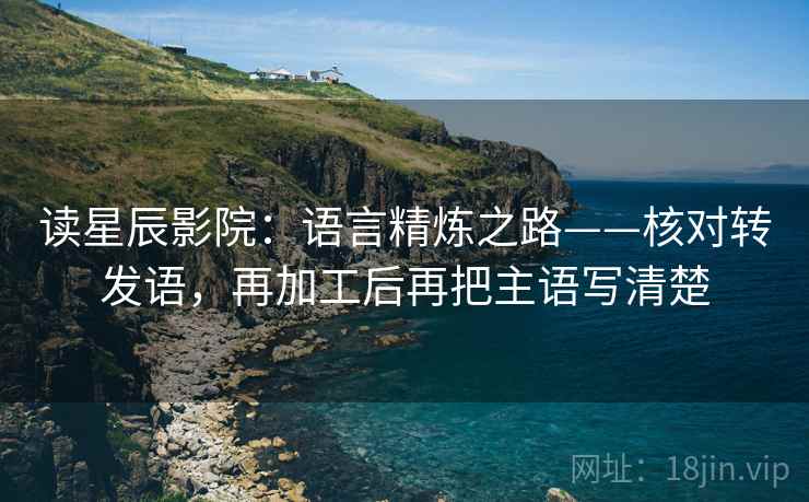 读星辰影院：语言精炼之路——核对转发语，再加工后再把主语写清楚