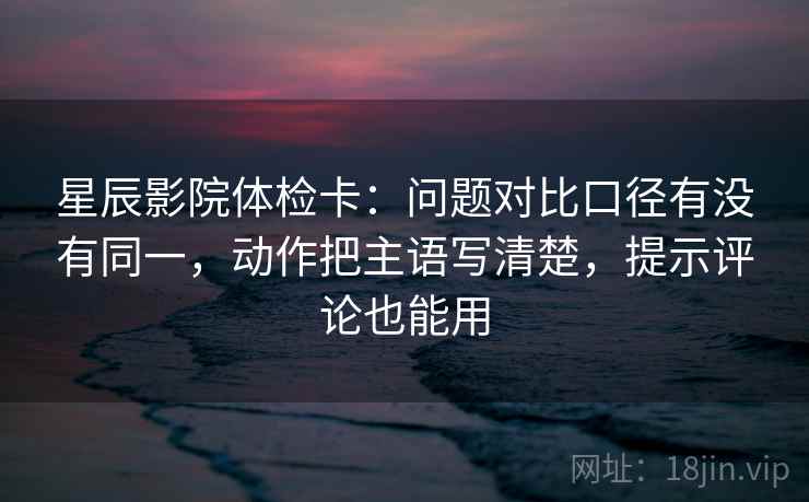 星辰影院体检卡：问题对比口径有没有同一，动作把主语写清楚，提示评论也能用