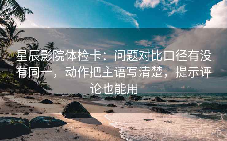 星辰影院体检卡：问题对比口径有没有同一，动作把主语写清楚，提示评论也能用