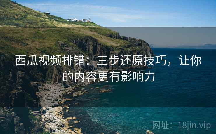 西瓜视频排错：三步还原技巧，让你的内容更有影响力