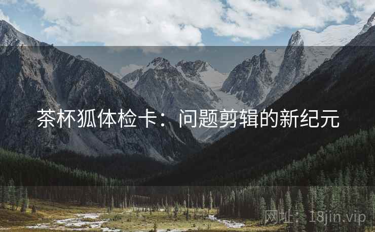 茶杯狐体检卡：问题剪辑的新纪元