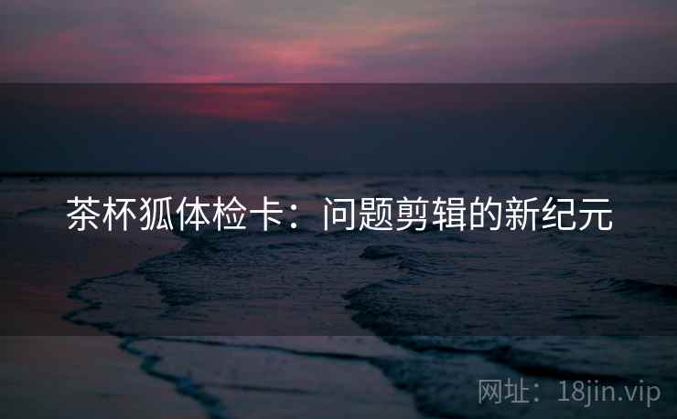 茶杯狐体检卡：问题剪辑的新纪元