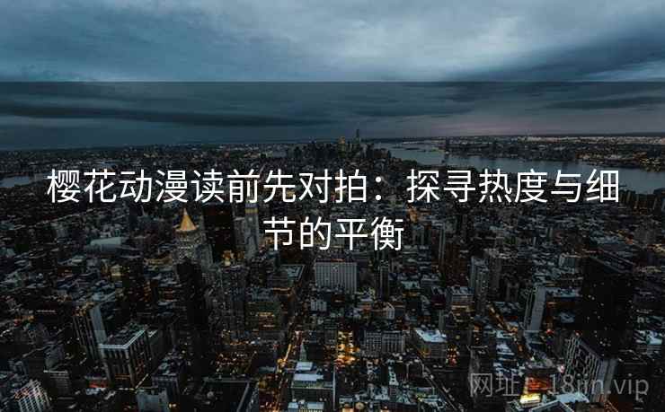 樱花动漫读前先对拍：探寻热度与细节的平衡