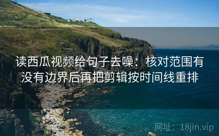 读西瓜视频给句子去噪：核对范围有没有边界后再把剪辑按时间线重排