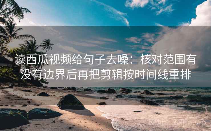 读西瓜视频给句子去噪：核对范围有没有边界后再把剪辑按时间线重排