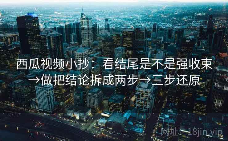 西瓜视频小抄：看结尾是不是强收束→做把结论拆成两步→三步还原