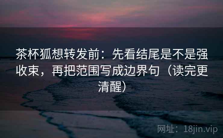 茶杯狐想转发前：先看结尾是不是强收束，再把范围写成边界句（读完更清醒）