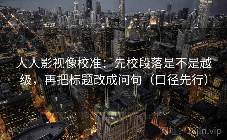 人人影视像校准：先校段落是不是越级，再把标题改成问句（口径先行）