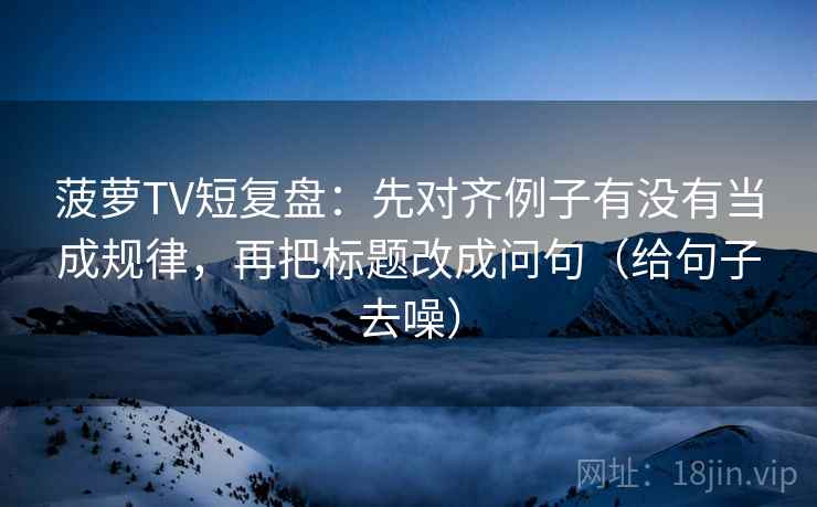 菠萝TV短复盘：先对齐例子有没有当成规律，再把标题改成问句（给句子去噪）