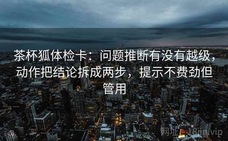 茶杯狐体检卡：问题推断有没有越级，动作把结论拆成两步，提示不费劲但管用