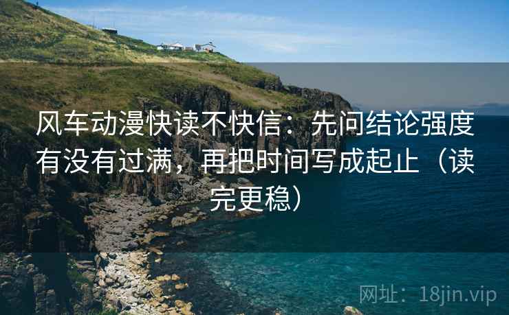 风车动漫快读不快信：先问结论强度有没有过满，再把时间写成起止（读完更稳）