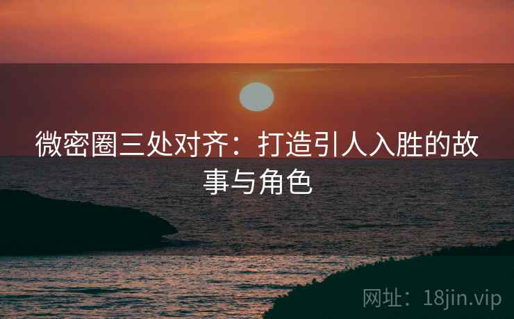 微密圈三处对齐：打造引人入胜的故事与角色