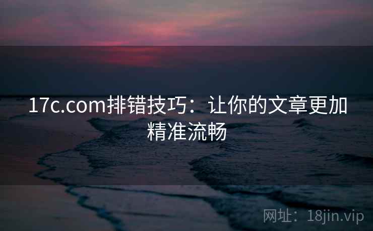 17c.com排错技巧：让你的文章更加精准流畅