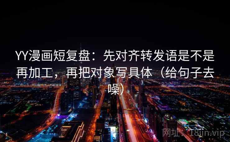 YY漫画短复盘：先对齐转发语是不是再加工，再把对象写具体（给句子去噪）