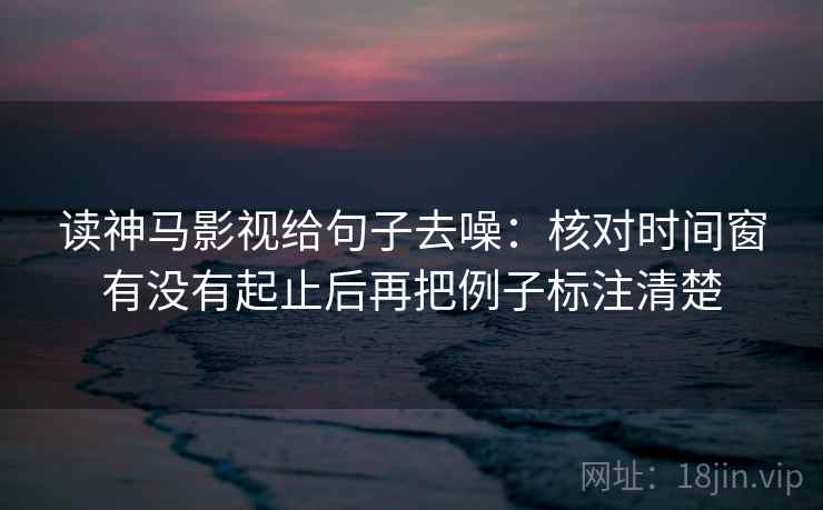 读神马影视给句子去噪：核对时间窗有没有起止后再把例子标注清楚