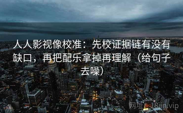 人人影视像校准：先校证据链有没有缺口，再把配乐拿掉再理解（给句子去噪）