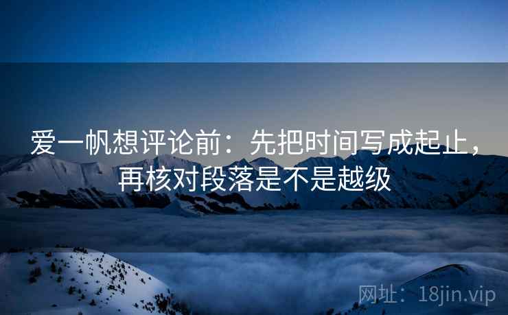 爱一帆想评论前：先把时间写成起止，再核对段落是不是越级