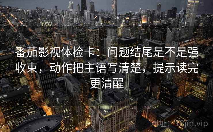 番茄影视体检卡：问题结尾是不是强收束，动作把主语写清楚，提示读完更清醒