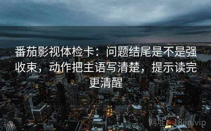 番茄影视体检卡：问题结尾是不是强收束，动作把主语写清楚，提示读完更清醒