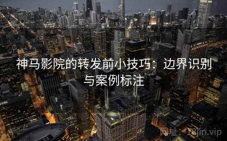 神马影院的转发前小技巧：边界识别与案例标注