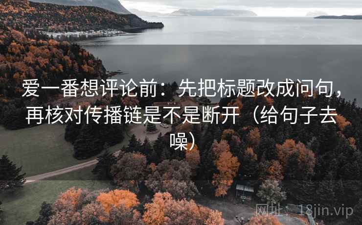 爱一番想评论前：先把标题改成问句，再核对传播链是不是断开（给句子去噪）