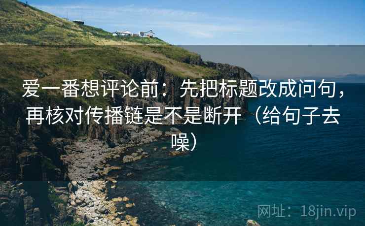 爱一番想评论前：先把标题改成问句，再核对传播链是不是断开（给句子去噪）